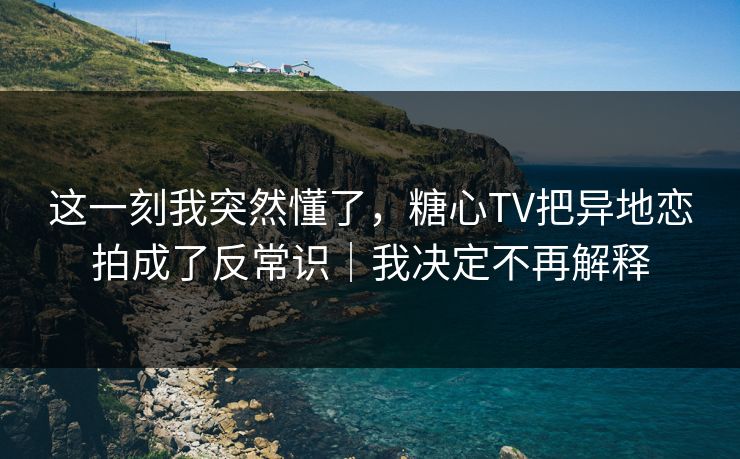 这一刻我突然懂了，糖心TV把异地恋拍成了反常识｜我决定不再解释